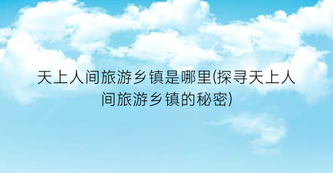 天上人间旅游乡镇是哪里(探寻天上人间旅游乡镇的秘密)