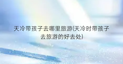 天冷带孩子去哪里旅游(天冷时带孩子去旅游的好去处)