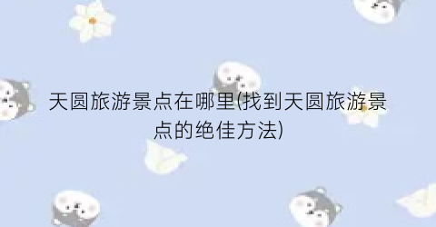 天圆旅游景点在哪里(找到天圆旅游景点的绝佳方法)