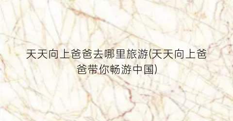 天天向上爸爸去哪里旅游(天天向上爸爸带你畅游中国)