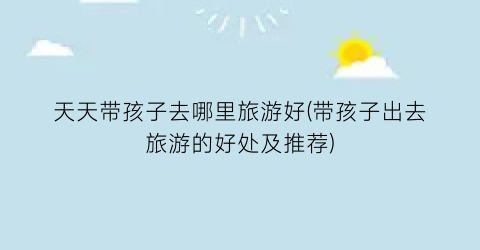 天天带孩子去哪里旅游好(带孩子出去旅游的好处及推荐)