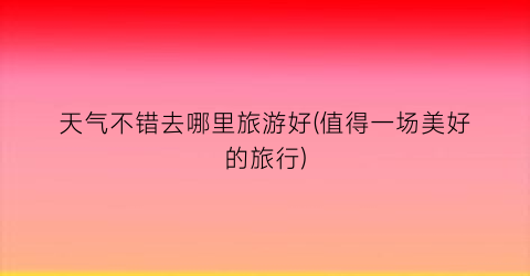 天气不错去哪里旅游好(值得一场美好的旅行)