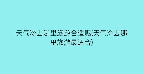 天气冷去哪里旅游合适呢(天气冷去哪里旅游最适合)