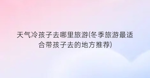天气冷孩子去哪里旅游(冬季旅游最适合带孩子去的地方推荐)