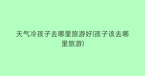 天气冷孩子去哪里旅游好(孩子该去哪里旅游)