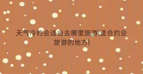 天气冷约会适合去哪里旅游(适合约会旅游的地方)