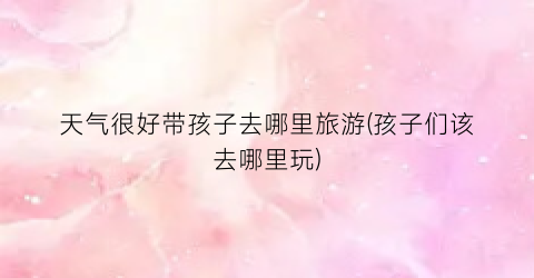 天气很好带孩子去哪里旅游(孩子们该去哪里玩)