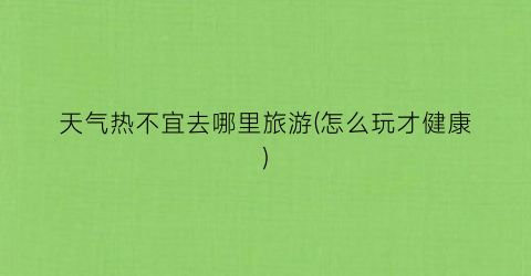 天气热不宜去哪里旅游(怎么玩才健康)