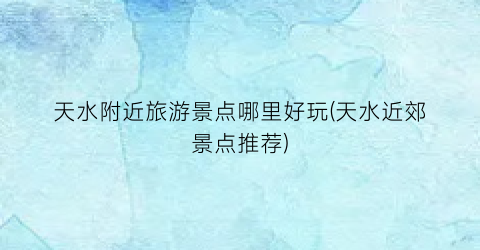天水附近旅游景点哪里好玩(天水近郊景点推荐)