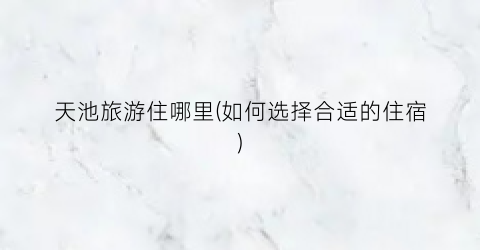 天池旅游住哪里(如何选择合适的住宿)