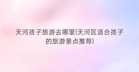 天河孩子旅游去哪里(天河区适合孩子的旅游景点推荐)