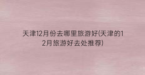 天津12月份去哪里旅游好(天津的12月旅游好去处推荐)