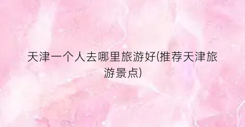 天津一个人去哪里旅游好(推荐天津旅游景点)