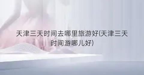 天津三天时间去哪里旅游好(天津三天时间游哪儿好)