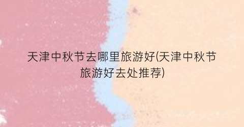 天津中秋节去哪里旅游好(天津中秋节旅游好去处推荐)