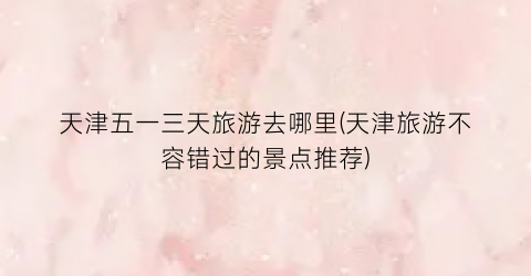 天津五一三天旅游去哪里(天津旅游不容错过的景点推荐)