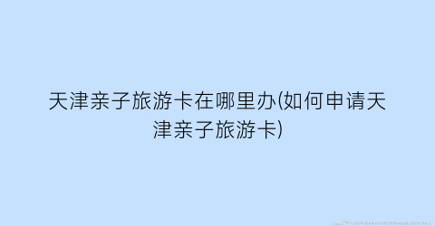 天津亲子旅游卡在哪里办(如何申请天津亲子旅游卡)
