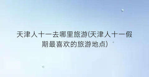 天津人十一去哪里旅游(天津人十一假期最喜欢的旅游地点)