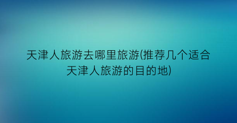 天津人旅游去哪里旅游(推荐几个适合天津人旅游的目的地)