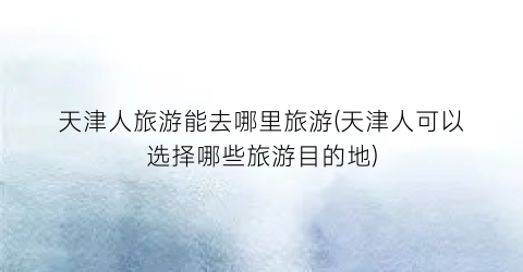 天津人旅游能去哪里旅游(天津人可以选择哪些旅游目的地)