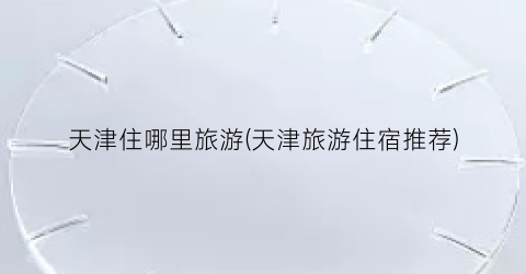 天津住哪里旅游(天津旅游住宿推荐)