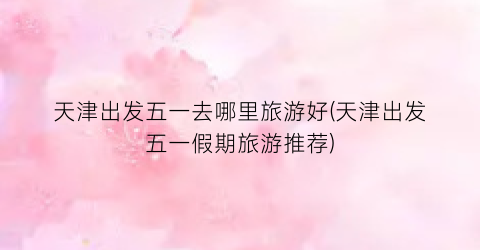 天津出发五一去哪里旅游好(天津出发五一假期旅游推荐)