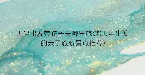天津出发带孩子去哪里旅游(天津出发的亲子旅游景点推荐)