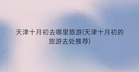 天津十月初去哪里旅游(天津十月初的旅游去处推荐)
