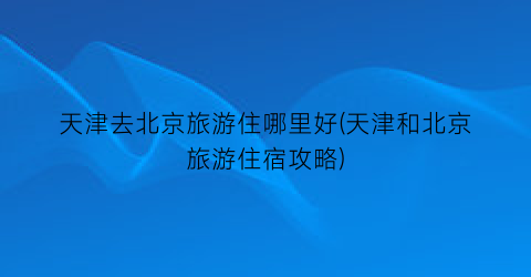 天津去北京旅游住哪里好(天津和北京旅游住宿攻略)