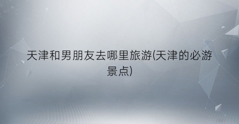 天津和男朋友去哪里旅游(天津的必游景点)