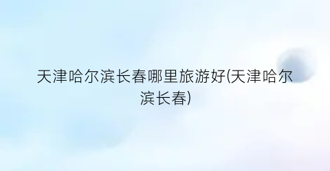 天津哈尔滨长春哪里旅游好(天津哈尔滨长春)