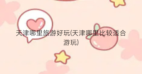 天津哪里旅游好玩(天津哪里比较适合游玩)