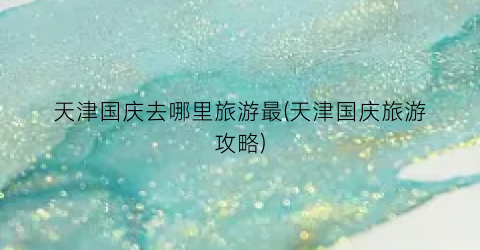 天津国庆去哪里旅游最(天津国庆旅游攻略)
