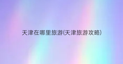 天津在哪里旅游(天津旅游攻略)