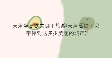 天津坐高铁去哪里旅游(天津高铁可以带你到达多少美丽的城市)