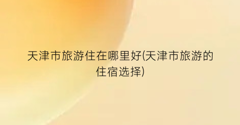 天津市旅游住在哪里好(天津市旅游的住宿选择)