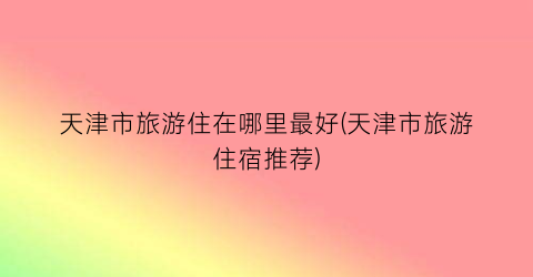 天津市旅游住在哪里最好(天津市旅游住宿推荐)