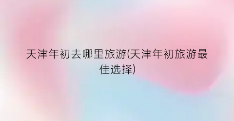 天津年初去哪里旅游(天津年初旅游最佳选择)