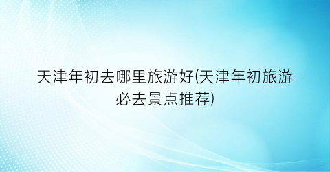 天津年初去哪里旅游好(天津年初旅游必去景点推荐)