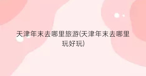 天津年末去哪里旅游(天津年末去哪里玩好玩)