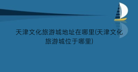 天津文化旅游城地址在哪里(天津文化旅游城位于哪里)