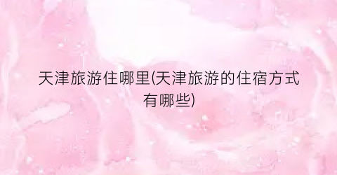 天津旅游住哪里(天津旅游的住宿方式有哪些)