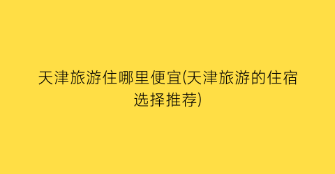 天津旅游住哪里便宜(天津旅游的住宿选择推荐)