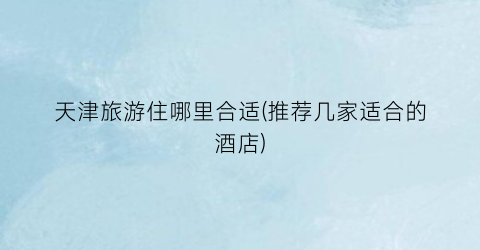 天津旅游住哪里合适(推荐几家适合的酒店)