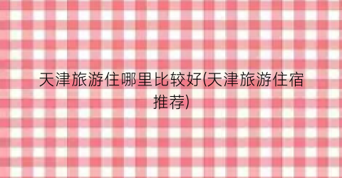 天津旅游住哪里比较好(天津旅游住宿推荐)