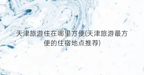 天津旅游住在哪里方便(天津旅游最方便的住宿地点推荐)