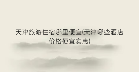 天津旅游住宿哪里便宜(天津哪些酒店价格便宜实惠)