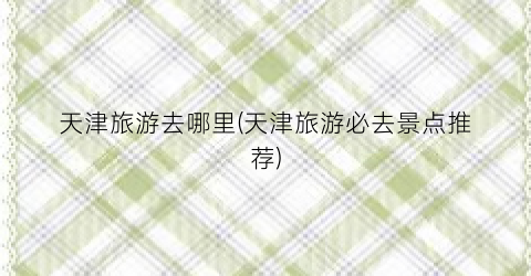 天津旅游去哪里(天津旅游必去景点推荐)