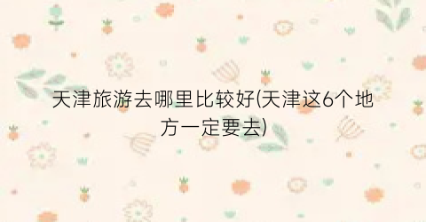 天津旅游去哪里比较好(天津这6个地方一定要去)
