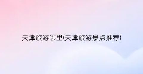 天津旅游哪里(天津旅游景点推荐)